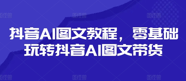 抖音AI图文教程，零基础玩转抖音AI图文带货-紫橙资源网