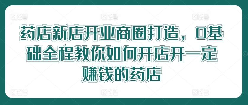 药店新店开业商圈打造，0基础全程教你如何开店开一定赚钱的药店-紫橙资源网