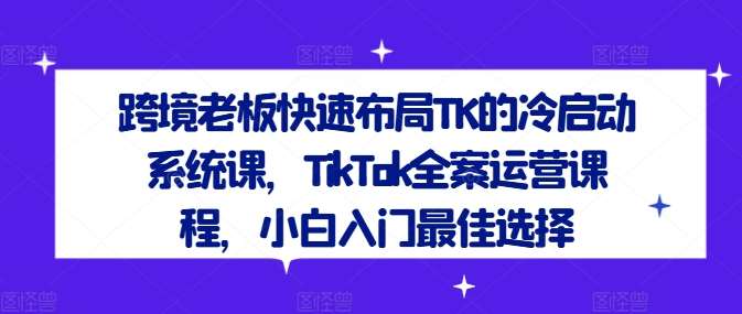 跨境老板快速布局TK的冷启动系统课，TikTok全案运营课程，小白入门最佳选择-紫橙资源网