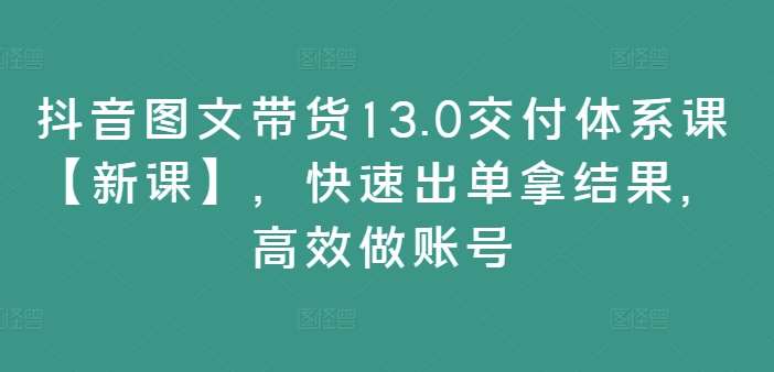 抖音图文带货13.0交付体系课【新课】，快速出单拿结果，高效做账号-紫橙资源网