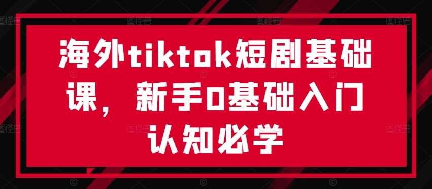 海外tiktok短剧基础课，新手0基础入门认知必学-紫橙资源网
