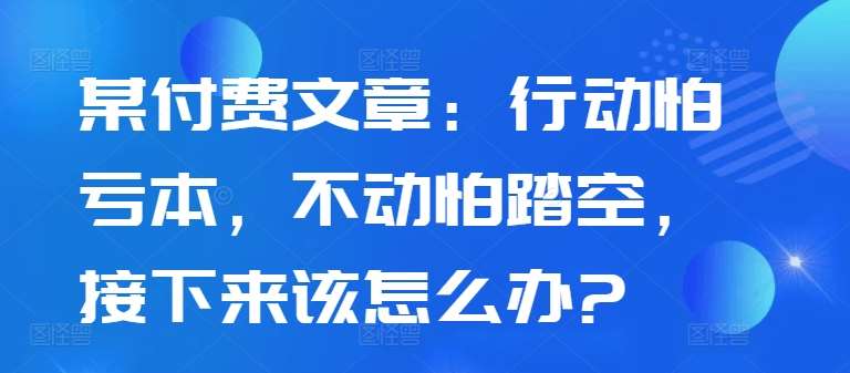 某付费文章：行动怕亏本，不动怕踏空，接下来该怎么办?-紫橙资源网