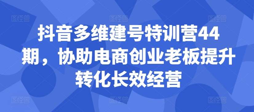 抖音多维建号特训营44期，协助电商创业老板提升转化长效经营-紫橙资源网