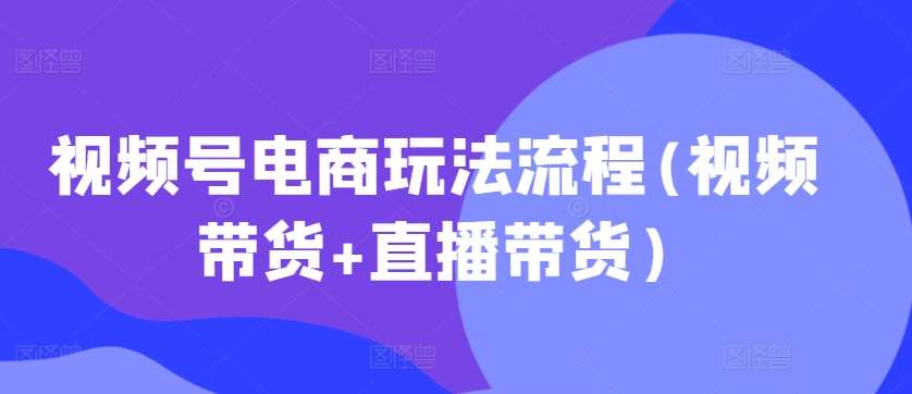 视频号电商玩法流程(视频带货+直播带货)-紫橙资源网