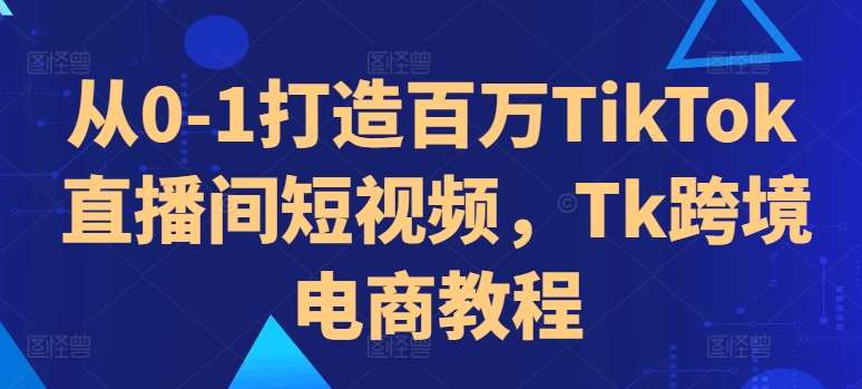 从0-1打造百万TikTok直播间短视频，Tk跨境电商教程-紫橙资源网