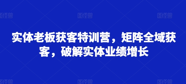 实体老板获客特训营，矩阵全域获客，破解实体业绩增长-紫橙资源网