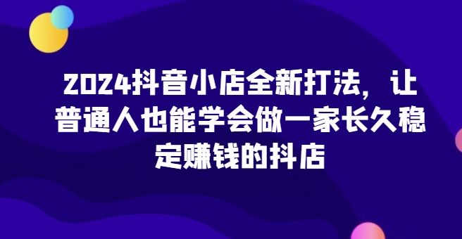2024抖音小店全新打法，让普通人也能学会做一家长久稳定赚钱的抖店（更新）-紫橙资源网