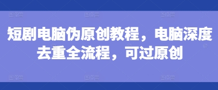 短剧电脑伪原创教程，电脑深度去重全流程，可过原创-紫橙资源网