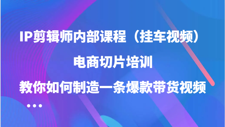 IP剪辑师内部课程，电商切片培训，教你如何制造一条爆款带货视频-紫橙资源网