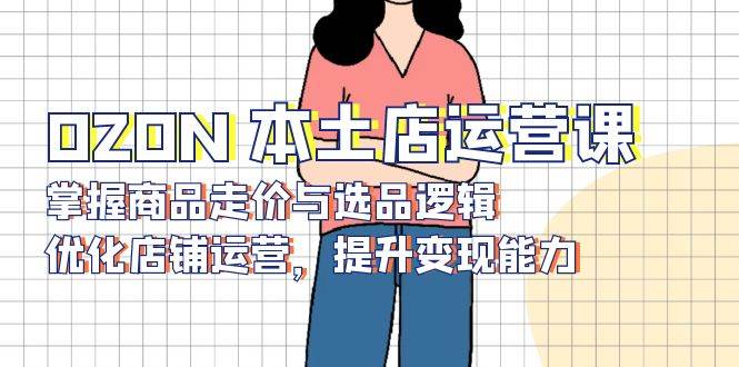 OZON本土店运营课，掌握商品走价与选品逻辑，优化店铺运营，提升变现能力-紫橙资源网