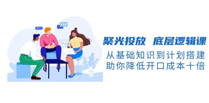 聚光投放底层逻辑课，从基础知识到计划搭建，助你降低开口成本十倍-紫橙资源网