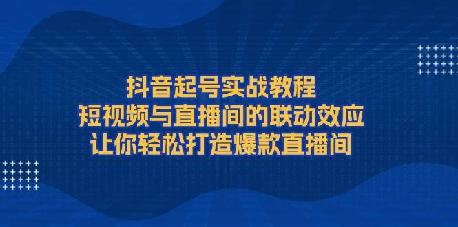 抖音起号实战教程，短视频与直播间的联动效应，让你轻松打造爆款直播间-紫橙资源网