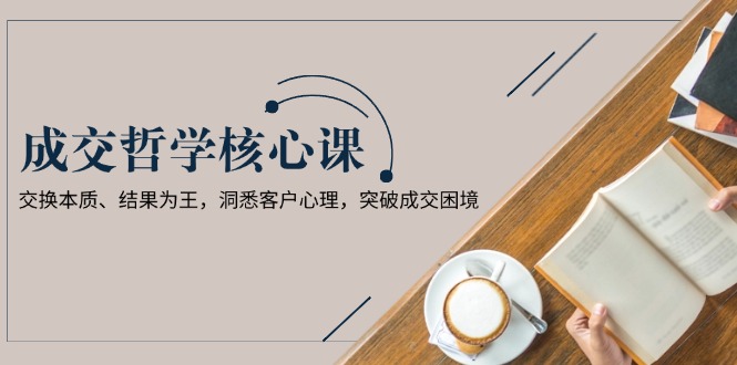 成交哲学课，交换本质、结果为王，洞悉客户心理，突破成交困境-紫橙资源网