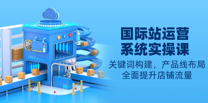 国际站运营系统实操课：关键词构建，产品线布局，全面提升店铺流量-紫橙资源网