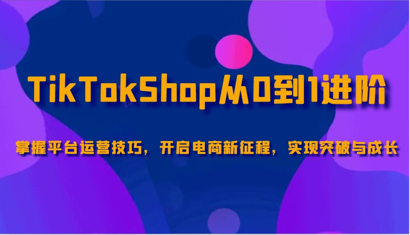 TikTokShop从0到1进阶，掌握平台运营技巧，开启电商新征程，实现突破与成长-紫橙资源网