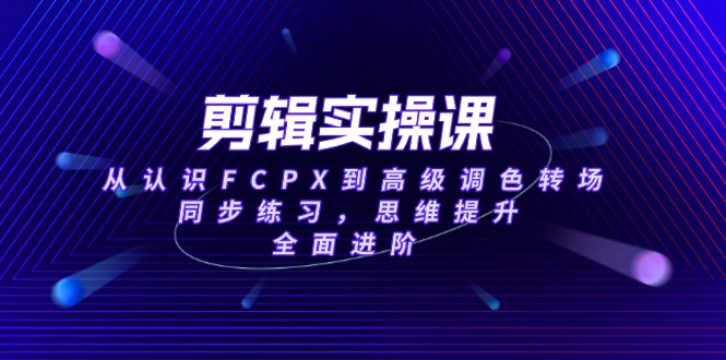 剪辑实操课，从认识FCPX到高级调色转场，同步练习，思维提升，全面进阶-紫橙资源网