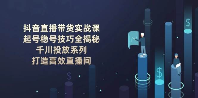 抖音直播带货实战课：起号稳号技巧全揭秘, 千川投放系列, 打造高效直播间 - 福缘网