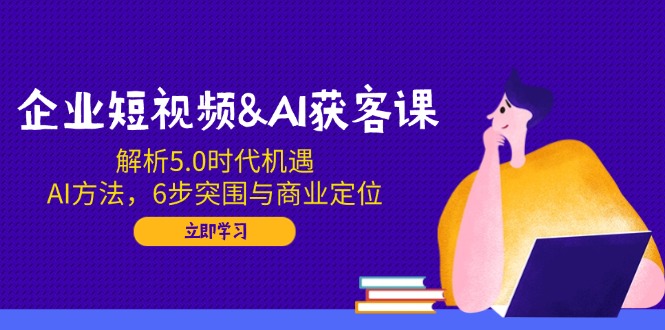 企业短视频&AI获客课：解析5.0时代机遇，AI方法，6步突围与商业定位-紫橙资源网