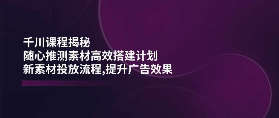 千川课程揭秘：随心推测素材高效搭建计划,新素材投放流程,提升广告效果-紫橙资源网