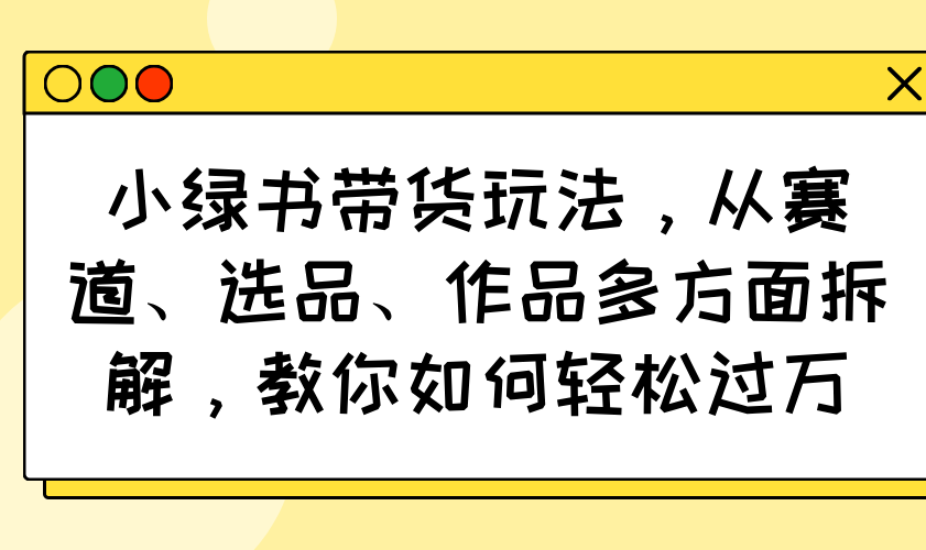 小绿书带货玩法，从赛道、选品、作品多方面拆解，教你如何轻松过万-紫橙资源网