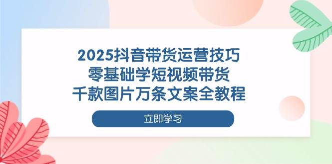 2025抖音带货运营技巧，零基础学短视频带货，千款图片万条文案全教程-紫橙资源网