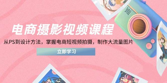 电商摄影视频课程，从PS到设计方法，掌握电商短视频拍摄，制作大流量图片-紫橙资源网