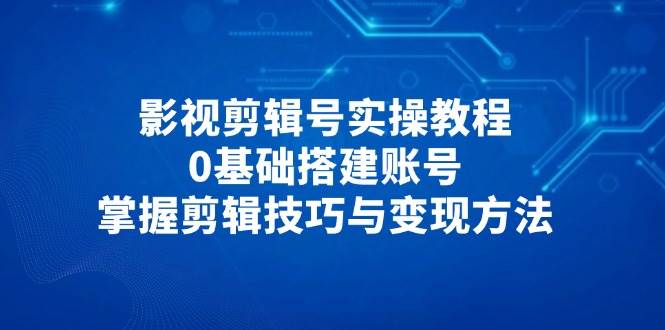 影视剪辑号实操教程，0基础搭建账号，掌握剪辑技巧与变现方法-紫橙资源网
