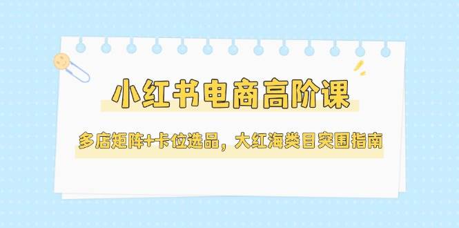 小红书电商高阶课，多店矩阵+卡位选品，大红海类目突围指南-紫橙资源网