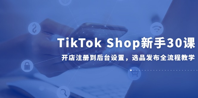 TikTok Shop新手30课，开店注册到后台设置，选品发布全流程教学-紫橙资源网