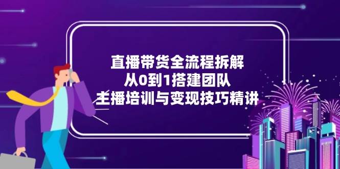 直播带货全流程拆解：从0到1搭建团队，主播培训与变现技巧精讲-紫橙资源网