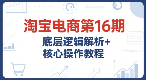 淘宝电商第16期，底层逻辑解析+核心操作教程，运营、推广提升能力的必学课程+配套资料-紫橙资源网