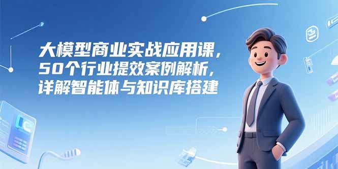 大模型商业实战应用课，50个行业提效案例解析，详解智能体与知识库搭建-紫橙资源网