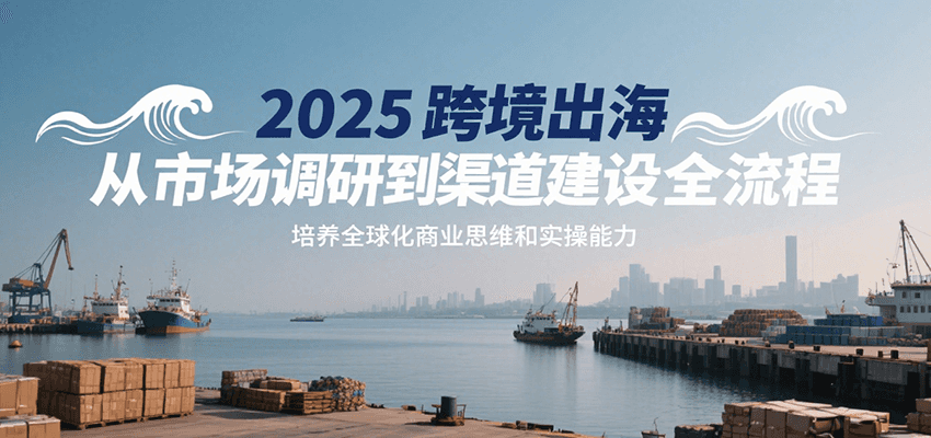 2025跨境出海从市场调研到渠道建设全流程，培养全球化商业思维和实操能力-紫橙资源网