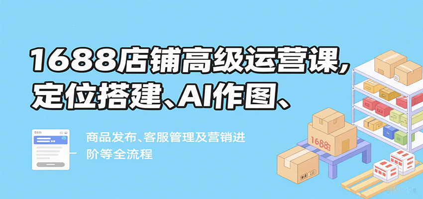 1688店铺高级运营课，定位搭建、AI作图、商品发布、客服管理及营销进阶等全流程-紫橙资源网