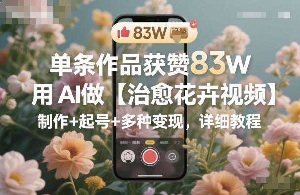 单条作品获赞83W，用AI做【治愈花卉视频】，制作+起号+多种变现，详细教程-紫橙资源网