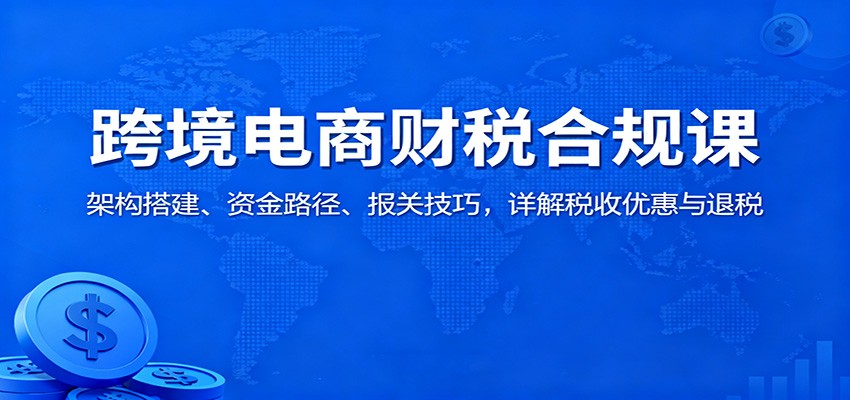 跨境电商财税合规课：架构搭建、资金路径、报关技巧，详解税收优惠与退税-紫橙资源网