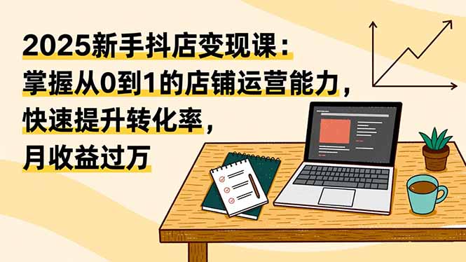 2025新手抖店变现课：掌握从0到1的店铺运营能力，快速提升转化率,月收过万-紫橙资源网