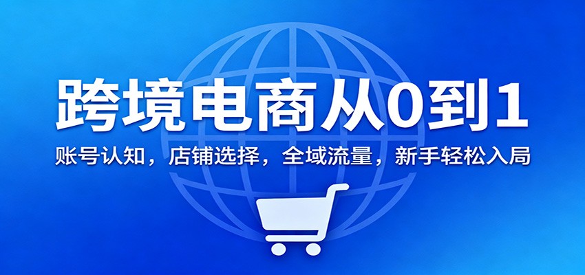 跨境电商从0到1：账号认知，店铺选择，全域流量，新手轻松入局-紫橙资源网