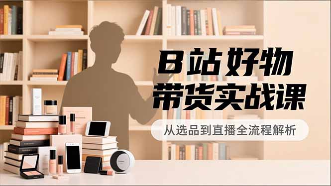 B站好物带货实战课,账号定位、选品拍摄、运营变现,全流程教学,实现UP主月入过万-紫橙资源网