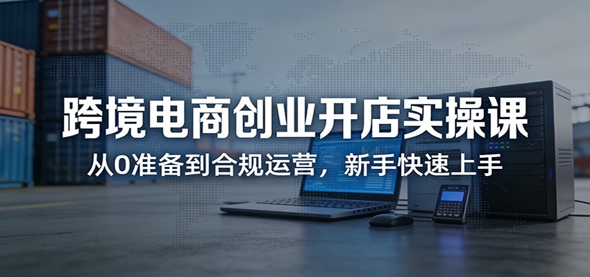 跨境电商创业开店实操课:从0准备到合规运营,新手快速上手-紫橙资源网