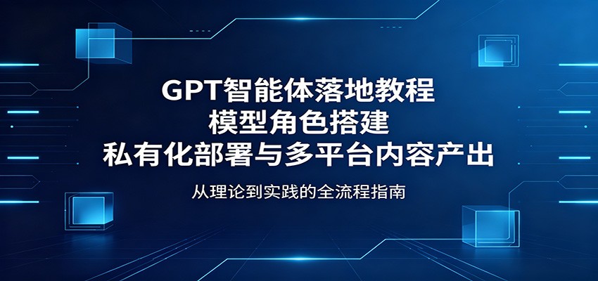 GPT智能体落地教程：模型角色搭建，私有化部署与多平台内容产出-紫橙资源网
