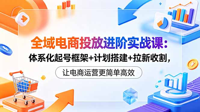 全域电商投放进阶实战课:体系化起号框架+计划搭建+拉新收割,让电商运营更简单高效-紫橙资源网