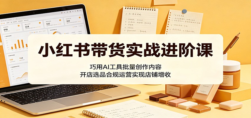 小红书带货实战进阶课:巧用AI工具批量创作内容,开店选品合规运营实现店铺增收-紫橙资源网