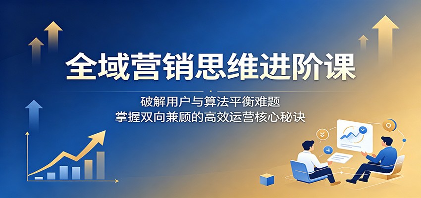 全域营销思维进阶课:破解用户与算法平衡难题,掌握双向兼顾的高效运营核心秘诀-紫橙资源网