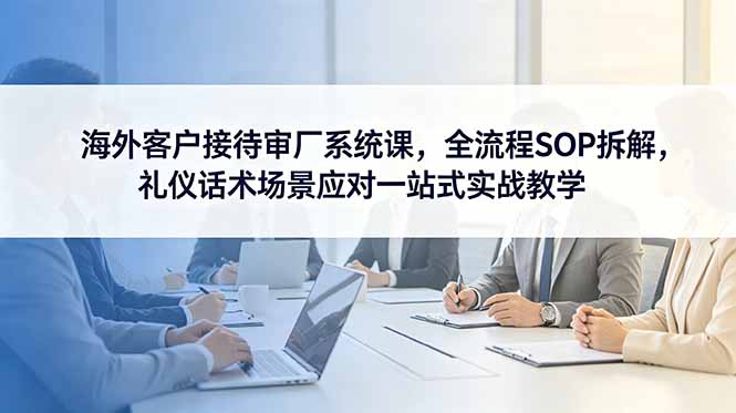 海外客户接待审厂系统课，全流程SOP拆解，礼仪话术场景应对一站式实战教学-紫橙资源网