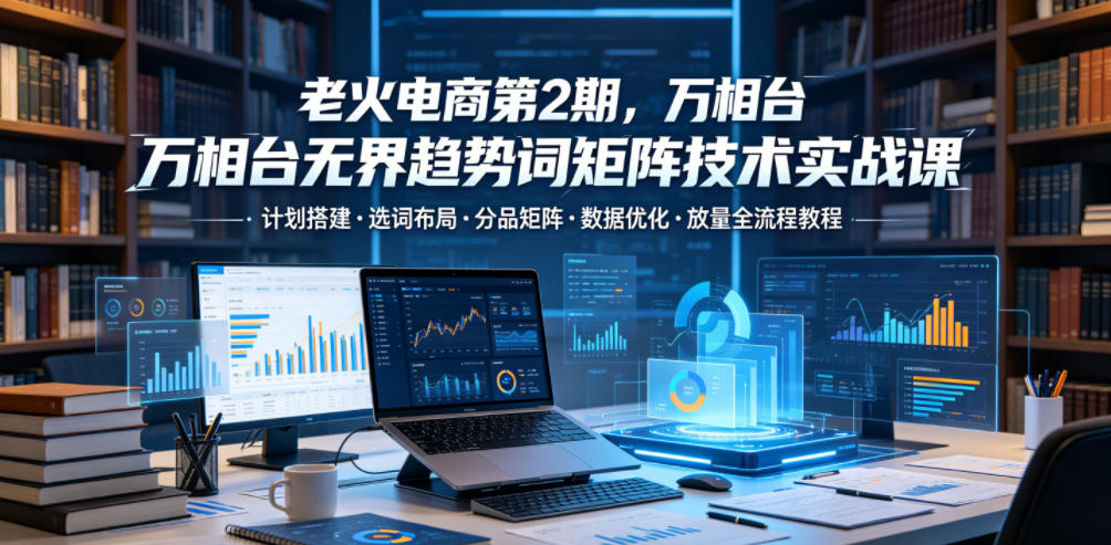 老火电商第2期,万相台无界趋势词矩阵技术实战课,计划搭建・选词布局・分品矩阵・数据优化・放量全流程教程-紫橙资源网
