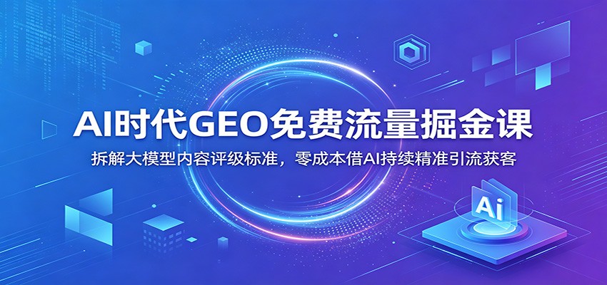 AI时代GEO免费流量掘金课：拆解大模型内容评级标准，零成本借AI持续精准引流获客-紫橙资源网