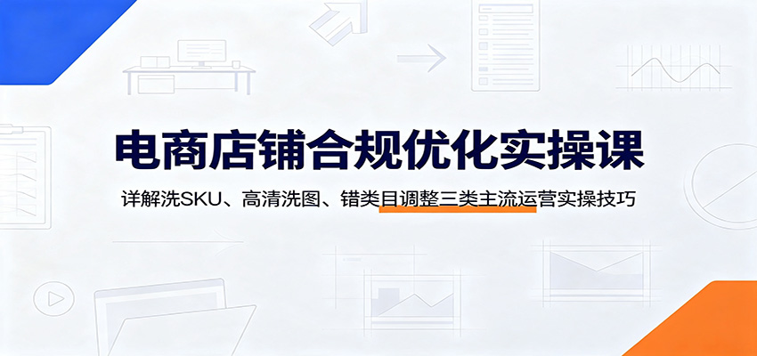 电商店铺合规优化实操课:详解洗SKU、高清洗图、错类目调整三类主流运营实操技巧-紫橙资源网